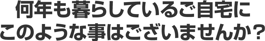 何年も暮らしているご自宅にこのような事はございませんか？