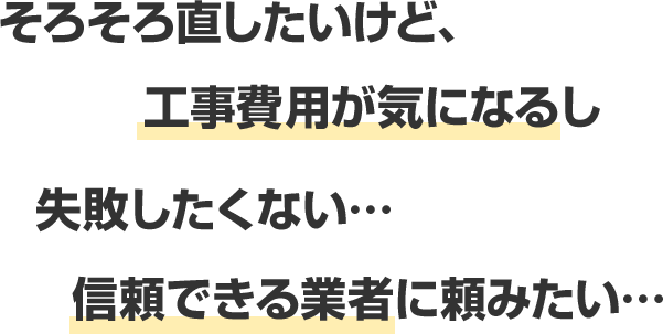 そろそろ直したいけど、工事費用が気になるし 失敗したくない… 信頼できる業者に頼みたい…